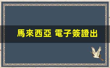 馬來西亞 電子簽證出境(馬來西亞簽證是電子簽還是貼紙簽好)
